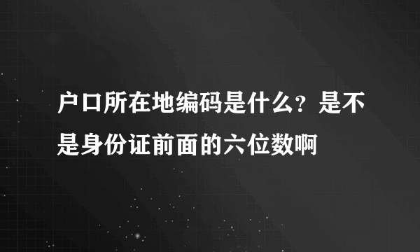 户口所在地编码是什么？是不是身份证前面的六位数啊