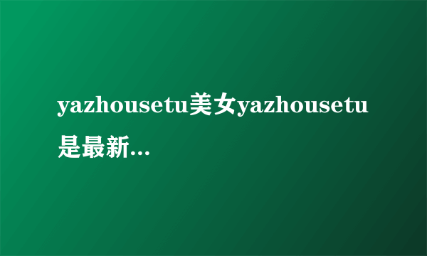 yazhousetu美女yazhousetu是最新的yazhousetu什么yazhousetu专