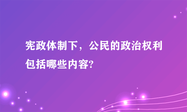 宪政体制下，公民的政治权利包括哪些内容?