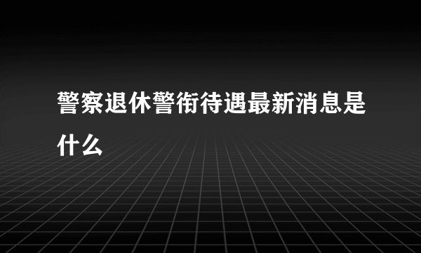 警察退休警衔待遇最新消息是什么