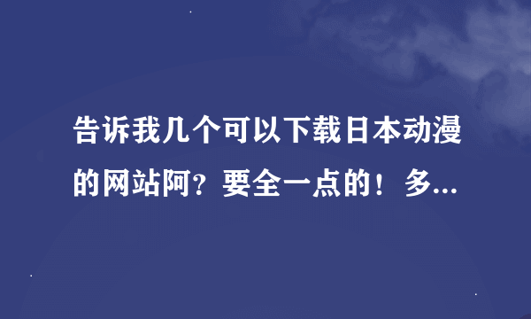 告诉我几个可以下载日本动漫的网站阿？要全一点的！多给几个阿！