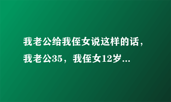 我老公给我侄女说这样的话，我老公35，我侄女12岁，我老公怎么了？我要不要把侄女送回父母身边？。