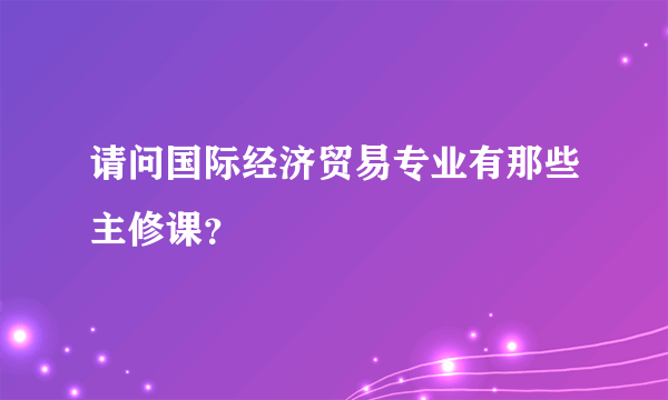 请问国际经济贸易专业有那些主修课？