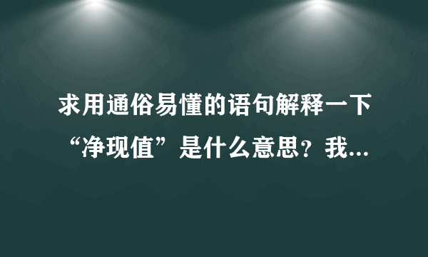 求用通俗易懂的语句解释一下“净现值”是什么意思？我不是财务，不懂，请别用专业术语解释啊.