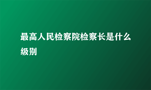 最高人民检察院检察长是什么级别