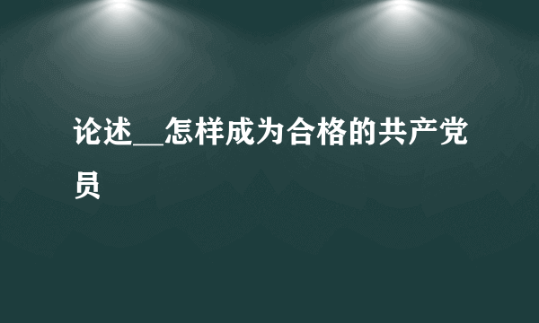 论述__怎样成为合格的共产党员