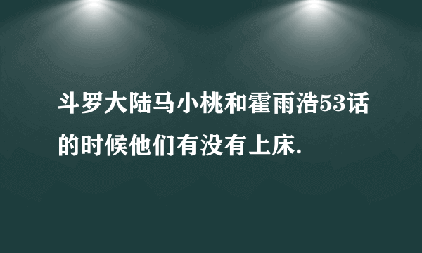 斗罗大陆马小桃和霍雨浩53话的时候他们有没有上床.