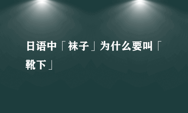 日语中「袜子」为什么要叫「靴下」