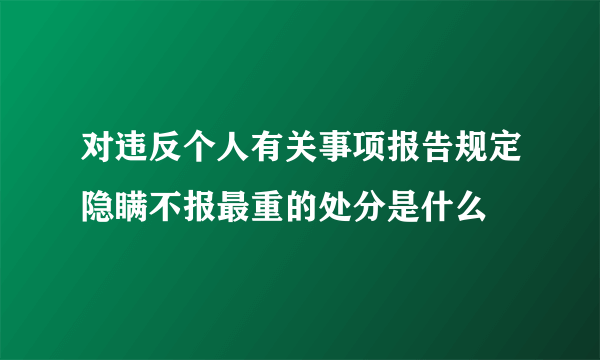 对违反个人有关事项报告规定隐瞒不报最重的处分是什么