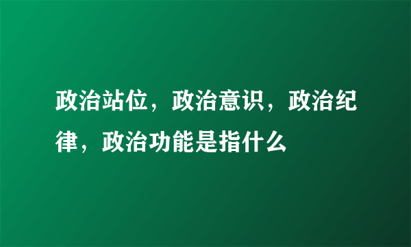 政治站位，政治意识，政治纪律，政治功能是指什么