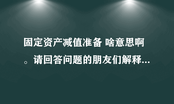 固定资产减值准备 啥意思啊。请回答问题的朋友们解释的通俗点。谢谢