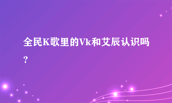 全民K歌里的Vk和艾辰认识吗？