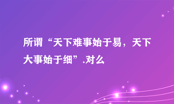 所谓“天下难事始于易，天下大事始于细”.对么