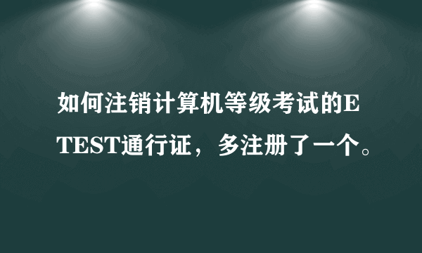 如何注销计算机等级考试的ETEST通行证，多注册了一个。