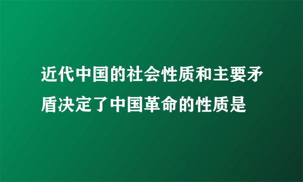 近代中国的社会性质和主要矛盾决定了中国革命的性质是