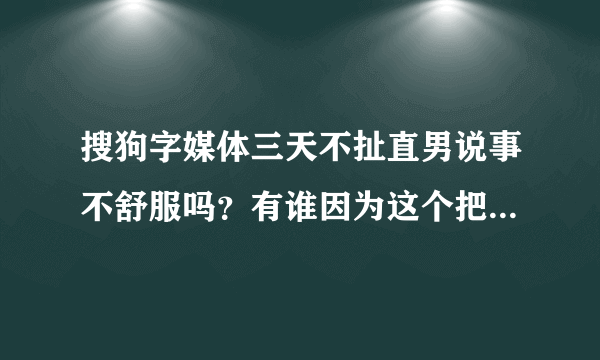 搜狗字媒体三天不扯直男说事不舒服吗？有谁因为这个把搜狗字媒体屏蔽的