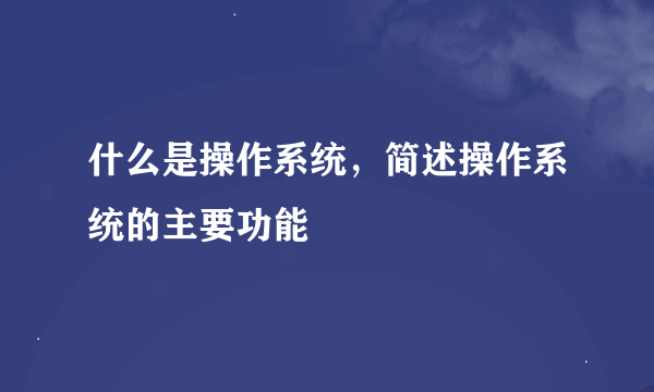 什么是操作系统，简述操作系统的主要功能