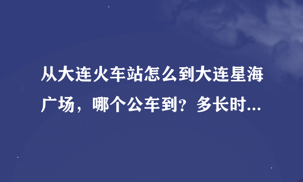 从大连火车站怎么到大连星海广场，哪个公车到？多长时间？多少钱？谢谢！！！