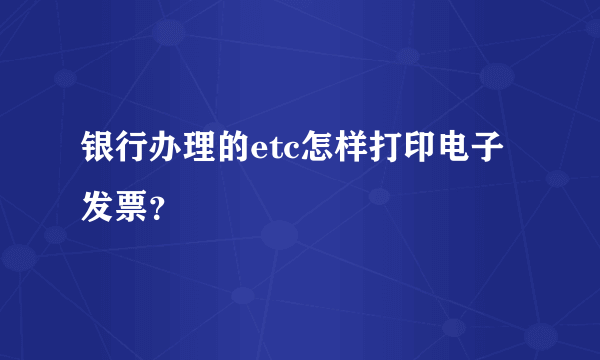 银行办理的etc怎样打印电子发票？