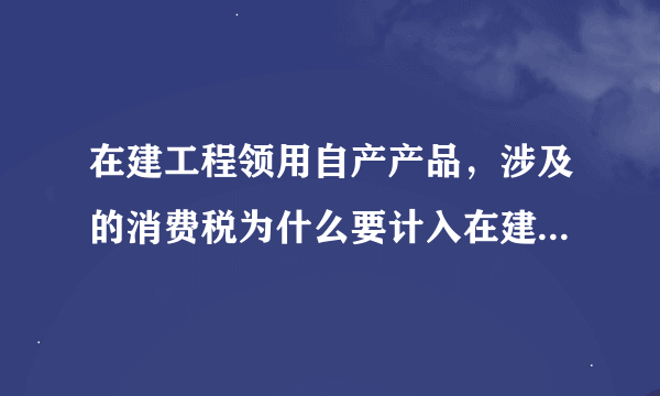 在建工程领用自产产品，涉及的消费税为什么要计入在建工程成本？