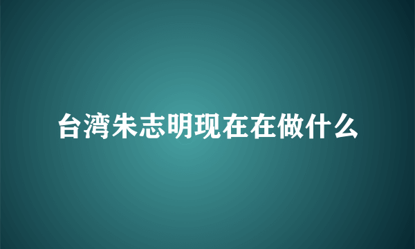 台湾朱志明现在在做什么