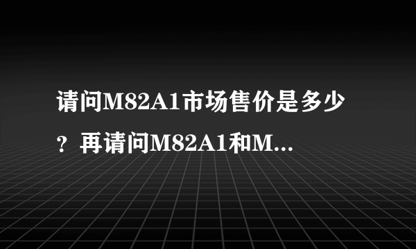 请问M82A1市场售价是多少？再请问M82A1和M82A2在那些方面有些不同？