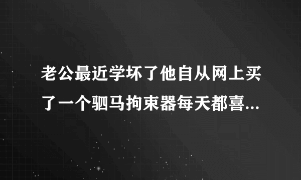 老公最近学坏了他自从网上买了一个驷马拘束器每天都喜欢用它来固定和拘束我过性生活这样违背伦理道德吗？