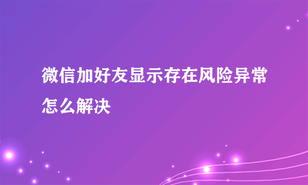 微信加好友显示存在风险异常怎么解决