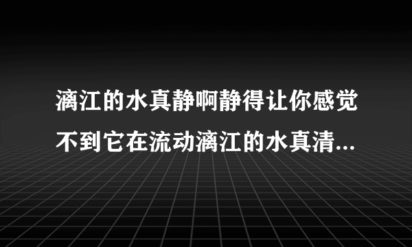 漓江的水真静啊静得让你感觉不到它在流动漓江的水真清啊清得可以看见江底的沙石漓江的水真绿啊绿得仿佛是