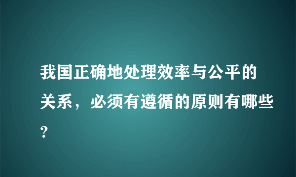 我国正确地处理效率与公平的关系，必须有遵循的原则有哪些？