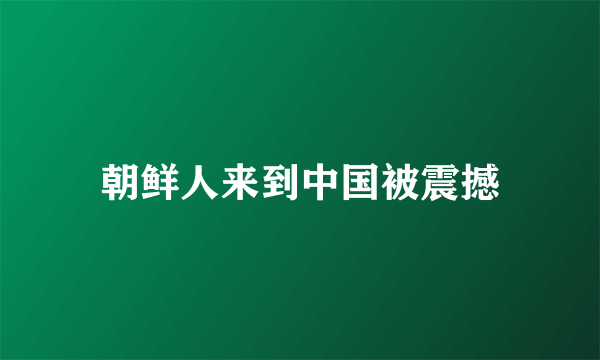 朝鲜人来到中国被震撼