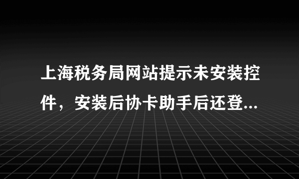 上海税务局网站提示未安装控件，安装后协卡助手后还登不上去，环境检测不合格，怎么办？？？