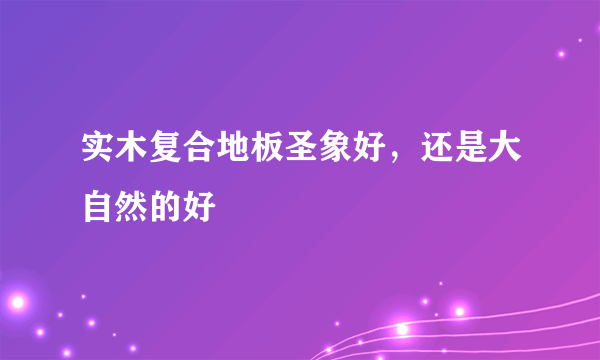 实木复合地板圣象好，还是大自然的好