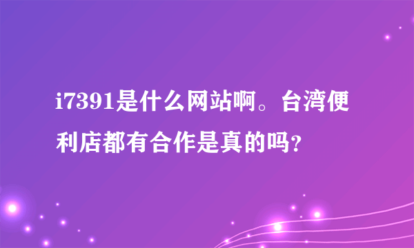 i7391是什么网站啊。台湾便利店都有合作是真的吗？