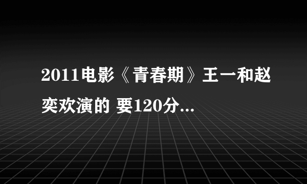 2011电影《青春期》王一和赵奕欢演的 要120分钟完整无删减 50分钟的不要