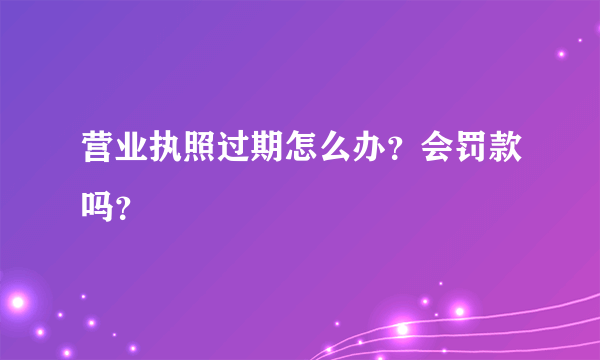 营业执照过期怎么办？会罚款吗？