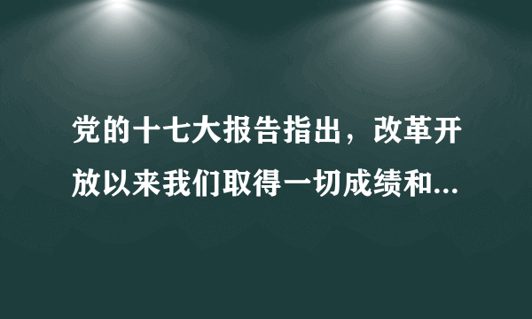 党的十七大报告指出，改革开放以来我们取得一切成绩和进步的原因，归结起来就是