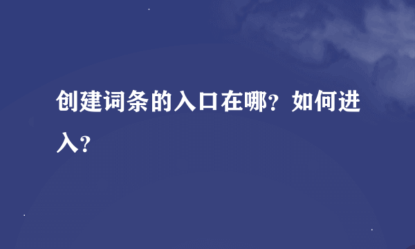 创建词条的入口在哪？如何进入？