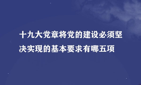 十九大党章将党的建设必须坚决实现的基本要求有哪五项