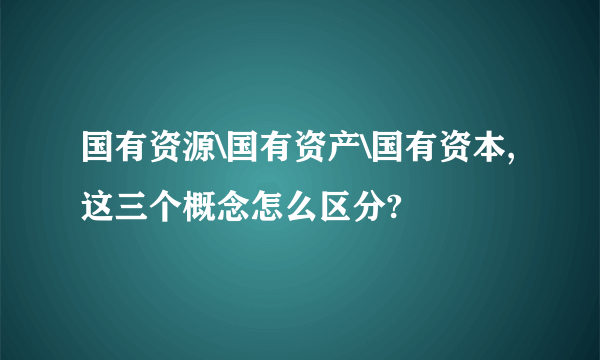 国有资源\国有资产\国有资本,这三个概念怎么区分?