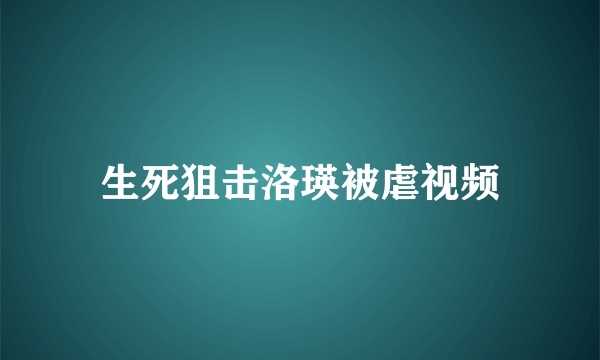 生死狙击洛瑛被虐视频