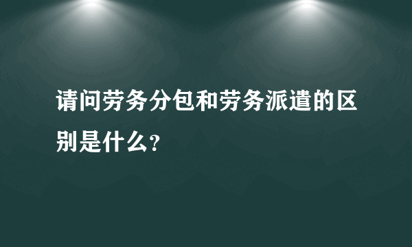 请问劳务分包和劳务派遣的区别是什么？