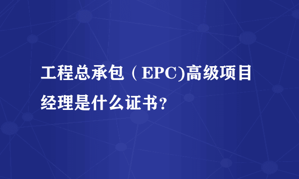 工程总承包（EPC)高级项目经理是什么证书？