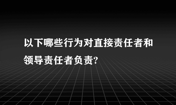 以下哪些行为对直接责任者和领导责任者负责?