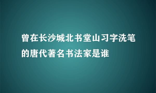 曾在长沙城北书堂山习字洗笔的唐代著名书法家是谁