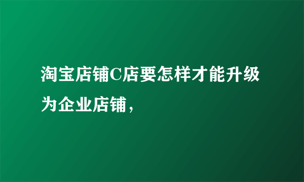 淘宝店铺C店要怎样才能升级为企业店铺，