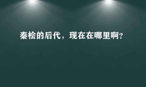 秦桧的后代，现在在哪里啊？