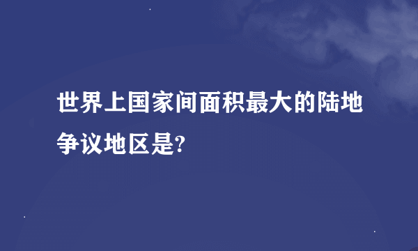 世界上国家间面积最大的陆地争议地区是?