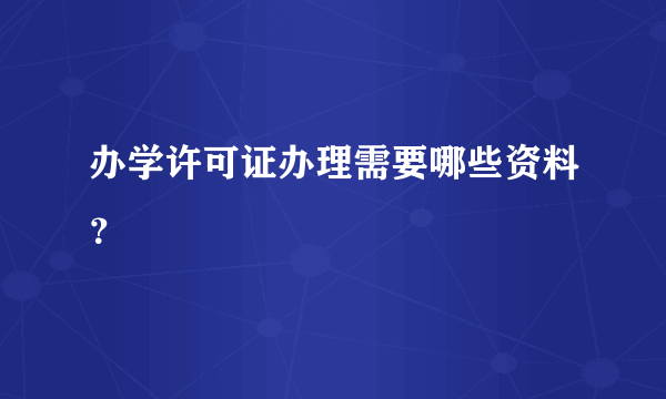 办学许可证办理需要哪些资料？