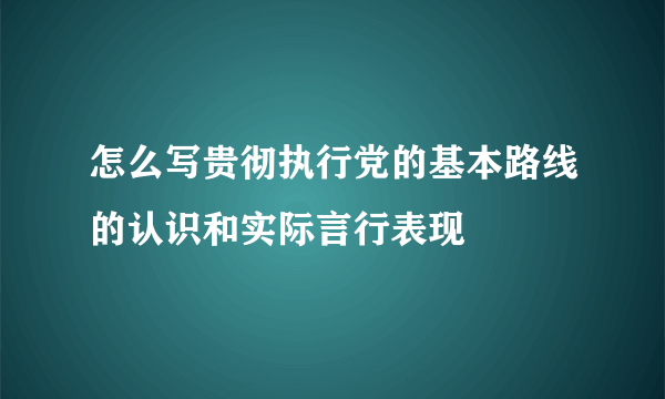 怎么写贵彻执行党的基本路线的认识和实际言行表现